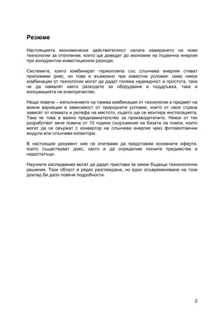 2
Резюме
Настоящията икономическа действителност налага намирането на нови
технологии за отопление, които ще доведат до икономии на първична енергия
при конкурентни инвестиционни разходи.
Системите, които комбинират термопомпа със слънчева енергия стават
приложими днес, но това е възможно при известни условия: само някои
комбинации от технологии могат да дадат голяма надеждност и простота, така
че да намалят както разходите за оборудване и поддръжка, така и
консумацията на електричество.
Нещо повече – изпълнението на такива комбинации от технологии е предмет на
важни вариации в зависимост от природните условия, които от своя страна
зависят от климата и релефа на мястото, където ще се монтира инсталацията.
Така че това е важно предизвикателство за производителите. Някои от тях
разработват вече повече от 10 години съоръжения на базата на помпи, които
могат да се свържат с конвертор на слънчева енергия чрез фотоволтаични
модули или слънчеви колектори.
В настоящия документ ние се опитваме да представим основните оферти,
които съществуват днес, както и да определим техните предимства и
недостатъци.
Научните изследвания могат да дадат престава за някои бъдещи технологични
решения. Тази област е рядко разглеждана, но едно осъвременяване на този
доклад би дало повече подробности.
 