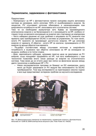 20
Термопомпи, задвижвани с фотоволтаика
Предпоставки:
– Компресорът за HP с фотоволтаични панели осигурява изцяло автономна
система за нагряване, която използва 100% от възобновяемата енергия. За
нещастие, PV слънчевият източник обикновено е несинхронизиран към
енергийните потребности на НР, използвана като отоплителна система.
Така че са необходими акумулатори като буфер за произвежданата
електрическа енергия и за балансирането й с консумацията на HP, особено от
гледна точка на високата консумация на енергия при стартиране на компресора.
– Често избирано решение на този проблем е свързване на PV панелите към
мрежата чрез преобразувател DC/AC и система за управление. По този начин,
когато PV панелите не произвеждат достатъчно енергия, HP ще използва
енергия от мрежата. И обратно - когато HP се изключи, произведената от PV
енергия се връща обратно към мрежата.
– По-добро съответствие между слънчевия източник и енергийните
потребности е възможно при обратно използване на HP за охлаждане на
въздуха, особено в по-топли страни.
– Днес, европейските субсидии, например пакетна цена за закупуване на PV
енергия, също поощряват продажбите на HР, тъй като комбинацията с тази
технология позволява много ниски разходи за енергия на отоплителната
система. Това може да се отчете дори при липса на физическа връзка между
двете технологии и комбинация HP + PV.
– Някои изследователски програми се базират на DC компресори, които
могат да бъдат захранвани от PV модули без използването на DC/AC
преобразувател. Този вид експерименти са практикувани няколко години
и все още представляват интересен проблем за научните изследвания.
Фиг. 15: Демонстрационен компресор на термопомпа с променлива скорост и фотоволтаика.
Използва от 120W до 280W електрическа мощност (док: Polar Power Inc / NASA)
 