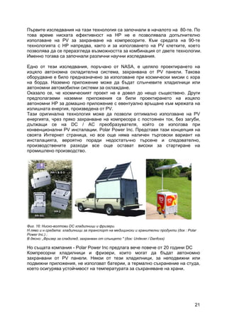 21
Първите изследвания на тази технология са започнали в началото на 80-те. По
това време ниската ефективност на HP не е позволявала допълнително
използване на PV за захранване на компресорите. Към средата на 90-те
технологията с HP напредва, както и за използването на PV клетките, което
позволява да се преразгледа възможността за комбинация от двете технологии.
Именно тогава са започнали различни научни изследвания.
Едно от тези изследвания, поръчано от NASA, е целяло проектирането на
изцяло автономна охладителна система, захранвана от PV панели. Такова
оборудване е било предназначено за използване при космически мисии с хора
на борда. Наземно приложение може да бъдат слънчевите хладилници или
автономни автомобилни системи за охлаждане.
Оказало се, че космическият проект не е довел до нещо съществено. Други
предполагаеми наземни приложения са били проектирането на изцяло
автономни HP за домашно приложение с евентуално връщане към мрежата на
излишната енергия, произведена от PV.
Тази оригинална технология може да позволи оптимално използване на PV
енергията, чрез пряко захранване на компресора с постоянен ток, без загуби,
дължащи се на DC / AC преобразувателя, който се използва при
конвенционални PV инсталации. Polar Power Inc. Представя тази концепция на
своята Интернет страница, но все още няма наличен търговски вариант на
инсталацията, вероятно поради недостатъчно търсене и следователно,
производствените разходи все още остават високи за стартиране на
промишлено производство.
Фиг. 16: Ниско-волтови DC хладилници и фризери.
Н ляво и н средата: хладилници за транспорт на медицински и хранителни продукти (док : Polar
Power Inc.) ;
В дясно: „Фризер за сладолед, захранван от слънцето " (док: Unilever / Danfoss)
Но същата компания - Polar Power Inc предлага вече повече от 20 години DC
Компресорни хладилници и фризери, които могат да бъдат автономно
захранвани от PV панели. Някои от тези хладилници, за неподвижни или
подвижни приложения, не използват батерии, а термално съхранение на студа,
което осигурява устойчивост на температурата за съхраняване на храни.
 
