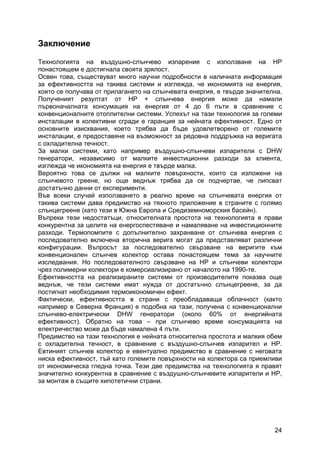 24
Заключение
Технологията на въздушно-слънчево изпарение с използване на HP
понастоящем е достигнала своята зрялост.
Освен това, съществуват много научни подробности в наличната информация
за ефективността на такива системи и изглежда, че икономията на енергия,
която се получава от прилагането на слънчевата енергия, е твърде значителна.
Полученият резултат от HP + слънчева енергия може да намали
първоначалната консумация на енергия от 4 до 6 пъти в сравнение с
конвенционалните отоплителни системи. Успехът на тази технология за големи
инсталации в колективни сгради е гаранция за нейната ефективност. Едно от
основните изисквания, което трябва да бъде удовлетворено от големите
инсталации, е предоставяне на възможност за редовна поддръжка на веригата
с охладителна течност.
За малки системи, като например въздушно-слънчеви изпарители с DHW
генератори, независимо от малките инвестиционни разходи за клиента,
изглежда че икономията на енергия е твърде малка.
Вероятно това се дължи на малките повърхности, които са изложени на
слънчевото греене, но още веднъж трябва да се подчертае, че липсват
достатъчно данни от експерименти.
Във всеки случай използването в реално време на слънчевата енергия от
такива системи дава предимство на тяхното приложение в страните с голямо
слънцегреене (като тези в Южна Европа и Средиземноморския басейн).
Въпреки тези недостатъци, относителната простота на технологията я прави
конкурентна за целите на енергоспестяване и намаляване на инвестиционните
разходи. Термопомпите с допълнително захранване от слънчева енергия с
последователно включена вторична верига могат да представляват различни
конфигурации. Въпросът за последователно свързване на веригите към
конвенционален слънчев колектор остава понастоящем тема за научните
изследвания. Но последователното свързване на HP и слънчеви колектори
чрез полимерни колектори е комерсиализирано от началото на 1990-те.
Ефективността на реализираните системи от производителите показва още
веднъж, че тези системи имат нужда от достатъчно слънцегреене, за да
постигнат необходимия термоикономичен ефект.
Фактически, ефективността в страни с преобладаваща облачност (както
например в Северна Франция) е подобна на тази, получена с конвенционални
слънчево-електрически DHW генератори (около 60% от енергийната
ефективност). Обратно на това – при слънчево време консумацията на
електричество може да бъде намалена 4 пъти.
Предимство на тази технология е нейната относителна простота и малкия обем
с охладителна течност, в сравнение с въздушно-слънчев изпарител и HP.
Евтиният слънчев колектор е евентуално предимство в сравнение с неговата
ниска ефективност, тъй като големите повърхности на колектора са приемливи
от икономическа гледна точка. Тези две предимства на технологията я правят
значително конкурентна в сравнение с въздушно-слънчевите изпарители и HP,
за монтаж в същите хипотетични страни.
 