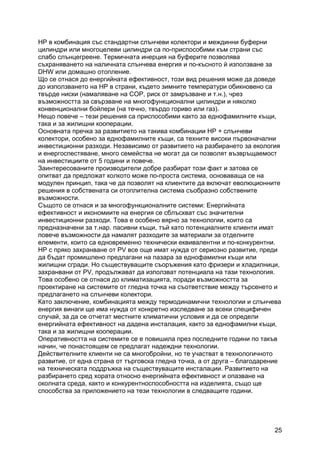 25
HP в комбинация със стандартни слънчеви колектори и междинни буферни
цилиндри или многоцелеви цилиндри са по-приспособими към страни със
слабо слънцегреене. Термичната инерция на буферите позволява
съхраняването на наличната слънчева енергия и по-късното й използване за
DHW или домашно отопление.
Що се отнася до енергийната ефективност, този вид решения може да доведе
до използването на HP в страни, където зимните температури обикновено са
твърде ниски (намаляване на COP, риск от замръзване и т.н.), чрез
възможността за свързване на многофункционални цилиндри и няколко
конвенционални бойлери (на течно, твърдо гориво или газ).
Нещо повече – тези решения са приспособими както за еднофамилните къщи,
така и за жилищни кооперации.
Основната пречка за развитието на такива комбинации HP + слънчеви
колектори, особено за еднофамилните къщи, са техните високи първоначални
инвестиционни разходи. Независимо от развитието на разбирането за екология
и енергоспестяване, много семейства не могат да си позволят възвръщаемост
на инвестициите от 5 години и повече.
Заинтересованите производители добре разбират този факт и затова се
опитват да предложат колкото може по-проста система, основаваща се на
модулен принцип, така че да позволят на клиентите да включат еволюционните
решения в собствената си отоплителна система съобразно собствените
възможности.
Същото се отнася и за многофункционалните системи: Енергийната
ефективност и икономиите на енергия се сблъскват със значителни
инвестиционни разходи. Това е особено вярно за технологии, които са
предназначени за т.нар. пасивни къщи, тъй като потенциалните клиенти имат
повече възможности да намалят разходите за материали за отделните
елементи, които са едновременно технически еквивалентни и по-конкурентни.
HP с пряко захранване от PV все още имат нужда от сериозно развитие, преди
да бъдат промишлено предлагани на пазара за еднофамилни къщи или
жилищни сгради. Но съществуващите съоръжения като фризери и хладилници,
захранвани от PV, продължават да използват потенциала на тази технология.
Това особено се отнася до климатизацията, поради възможността за
проектиране на системите от гледна точка на съответствие между търсенето и
предлагането на слънчеви колектори.
Като заключение, комбинацията между термодинамични технологии и слънчева
енергия винаги ще има нужда от конкретно изследване за всеки специфичен
случай, за да се отчетат местните климатични условия и да се определи
енергийната ефективност на дадена инсталация, както за еднофамилни къщи,
така и за жилищни кооперации.
Оперативността на системите се е повишила през последните години по такъв
начин, че понастоящем се предлагат надеждни технологии.
Действителните клиенти не са многобройни, но те участват в технологичното
развитие, от една страна от търговска гледна точка, а от друга – благодарение
на техническата поддръжка на съществуващите инсталации. Развитието на
разбирането сред хората относно енергийната ефективност и опазване на
околната среда, както и конкурентноспособността на изделията, също ще
способства за приложението на тези технологии в следващите години.
 