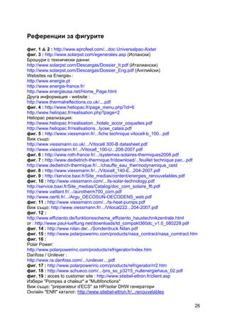 26
Референции за фигурите
фиг. 1 & 2 : http://www.eprofeel.com/...doc Universalpac-Aixter
фиг. 3 : http://www.solarpst.com/egenerales.asp (Испански)
Брошури с технически данни:
http://www.solarpst.com/Descargas/Dossier_It.pdf (Италиански)
http://www.solarpst.com/Descargas/Dossier_Eng.pdf (Английски)
Websites на Energie® :
http://www.energie.pt
http://www.energie-france.fr/
http://www.energieusa.net/Home_Page.html
Друга информация - website :
http://www.thermalreflections.co.uk/....pdf
фиг. 4 : http://www.heliopac.fr/page_menu.php?id=6
http://www.heliopac.fr/realisation.php?page=2
Hеliopac реализация:
http://www.heliopac.fr/realisation...hotels_accor_coquelles.pdf
http://www.heliopac.fr/realisations...lycee_calais.pdf
фиг. 5 : http://www.viessmann.fr/...fiche technique vitocell-b_100...pdf
Виж също:
http://www.viessmann.co.uk/.../Vitocell 300-B datasheet.pdf
http://www.viessmann.fr/.../Vitocell_100-U...208-2007.pdf
фиг. 6 : http://www.roth-france.fr/.../systemes-solaires-thermiques2008.pdf
фиг. 7 : http://www.dedietrich-thermique.fr/download/...feuillet technique pac...pdf
http://www.dedietrich-thermique.fr/.../chauffe_eau_thermodynamique_cetd
фиг. 8 : http://www.viessmann.fr/.../Vitocell_140-E...204-2007.pdf
фиг. 9 : http://service.baxi.fr/Site_medias/content/energies_renouvelables.pdf
фиг. 10 : http://www.viessmann.com/.../ts-solar-technology.pdf
http://service.baxi.fr/Site_medias/Catalog/doc_com_solaire_f6.pdf
http://www.vaillant.fr/.../aurotherm700_com.pdf
http://www.oertli.fr/.../Argu_OECOSUN-OECODENS_web.pdf
фиг. 11 : http://www.viessmann.com/.../ts-heat-pumps.pdf
Виж също: http://www.viessmann.fr/.../Vitocal222...204-2007.pdf
фиг. 12 :
http://www.effiziento.de/funktionsschema_effiziento_haustechnikzentrale.html
or : http://www.paul-lueftung.net/downloads/td_compakt360dc_v1.0_080228.pdf
фиг. 14 : http://www.nilan.de/.../Sonderdruck Nilan.pdf
фиг. 15 : http://www.polarpowerinc.com/products/nasa_contract/nasa_comtract.htm
фиг. 16 :
Polar Power:
http://www.polarpowerinc.com/products/refrigerator/index.htm
Danfoss / Unilever :
http://www.ra.danfoss.com/.../unilever....pdf
фиг. 17 : http://www.polarpowerinc.com/products/refrigerator/rr2.htm
фиг. 18 : http://www.schueco.com/.../pro_so_p3215_nullenergiehaus_02.pdf
фиг. 19 : acces to customer site : http://www.stiebel-eltron.fr/client.asp
Избери "Pompes а chaleur" и "Multifonctions"
Виж също: "prеparateur d'ECS" за HP/solar DHW генератори
Онлайн "ENR" каталог: http://www.stiebel-eltron.fr/...renouvelables
 
