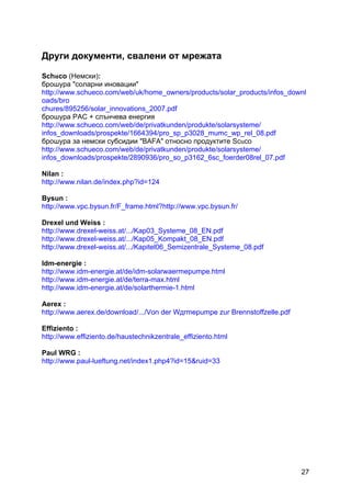 27
Други документи, свалени от мрежата
Schuco (Немски):
брошура "соларни иновации"
http://www.schueco.com/web/uk/home_owners/products/solar_products/infos_downl
oads/bro
chures/895256/solar_innovations_2007.pdf
брошура PAC + слънчева енергия
http://www.schueco.com/web/de/privatkunden/produkte/solarsysteme/
infos_downloads/prospekte/1664394/pro_sp_p3028_mumc_wp_rel_08.pdf
брошура за немски субсидии "BAFA" относно продуктите Scuco
http://www.schueco.com/web/de/privatkunden/produkte/solarsysteme/
infos_downloads/prospekte/2890936/pro_so_p3162_6sc_foerder08rel_07.pdf
Nilan :
http://www.nilan.de/index.php?id=124
Bysun :
http://www.vpc.bysun.fr/F_frame.html?http://www.vpc.bysun.fr/
Drexel und Weiss :
http://www.drexel-weiss.at/.../Kap03_Systeme_08_EN.pdf
http://www.drexel-weiss.at/.../Kap05_Kompakt_08_EN.pdf
http://www.drexel-weiss.at/.../Kapitel06_Semizentrale_Systeme_08.pdf
Idm-energie :
http://www.idm-energie.at/de/idm-solarwaermepumpe.html
http://www.idm-energie.at/de/terra-max.html
http://www.idm-energie.at/de/solarthermie-1.html
Aerex :
http://www.aerex.de/download/.../Von der Wдrmepumpe zur Brennstoffzelle.pdf
Effiziento :
http://www.effiziento.de/haustechnikzentrale_effiziento.html
Paul WRG :
http://www.paul-lueftung.net/index1.php4?id=15&ruid=33
 