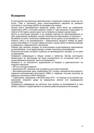 4
Въведение
В настоящата икономическа действителност първичната енергия става все по-
скъпа. Това е причината защо ниско-енергийните решения за домашно
отопление и топла вода (DHW) се изследват все повече.
Затова много производители предлагат уреди, които могат да комбинират
термопомпи (HP) и слънчева енергия. Някои от тези решения съществуват от
повече от 20 години, докато други са се появили на пазара съвсем скоро.
Целта на настоящия документ е да направи преглед на най-подходящите от
тези предложения съобразно тяхната технологична приложимост и наличност.
Възможни са много технически комбинации. Но за целите на устойчивостта – за
клиента, както и за производителя – предлаганите продукти трябва да дават
енерго-спестяване и в същото време да имат съвсем малко по-високи разходи
в сравнение с традиционните технологии.
Поради тази причина, въпреки че понастоящем съществуващите предложения
са многобройни, те не представляват голямо техническо разнообразие.
Посетили сме много интернет страници на производители, основно, но не само
на европейски.
Събраната информация в общия случай е публична. Затова настоящата
презентация не претендира да бъде изчерпателна по отношение както на
съществуващите решения, така и на иновациите.
Показано е, че търговските предложения се базират в действителност на
следните принципи:
– HP със слънчев изпарител
– Класическа HP, свързана към стандартни слънчеви колектори
– Многофункционален уред, комбиниращ HP с въздух, механична вентилация с
термично регенеративно регулиране (CMV) и термичен слънчев колектор за
домашно отопление и DHW генерация
– Термопомпа, захранвана с Фотоволтаика (PV) – по принцип за устойчиви или
преносими хладилни уреди за медицински, военни или индивидуални
потребители.
Следващата информация ще допълни този доклад за изследванията в тази
област, особено с представянето на няколко демонстрационни инсталации.
 