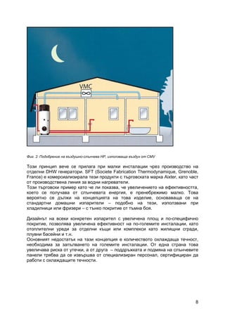 8
Фиг. 2: Подобрение на въздушно-слънчева HP, използваща въздух от CMV
Този принцип вече се прилага при малки инсталации чрез производство на
отделни DHW генератори. SFT (Societe Fabrication Thermodynamique, Grenoble,
France) е комерсиализирала тези продукти с търговската марка Aixter, като част
от производствена линия за водни нагреватели.
Този търговски пример като че ли показва, че увеличението на ефективността,
което се получава от слънчевата енергия, е пренебрежимо малко. Това
вероятно се дължи на концепцията на това изделие, основаваща се на
стандартни домашни изпарители – подобно на тези, използвани при
хладилници или фризери – с тънко покритие от тъмна боя.
Дизайнът на всеки конкретен изпарител с увеличена площ и по-специфично
покритие, позволява увеличена ефективност на по-големите инсталации, като
отоплителни уреди за отделни къщи или комплекси като жилищни сгради,
плувни басейни и т.н.
Основният недостатък на тази концепция е количеството охлаждаща течност,
необходима за запълването на големите инсталации. От една страна това
увеличава риска от утечки, а от друга – поддръжката и подмяна на слънчевите
панели трябва да се извършва от специализиран персонал, сертифициран да
работи с охлаждащите течности.
 