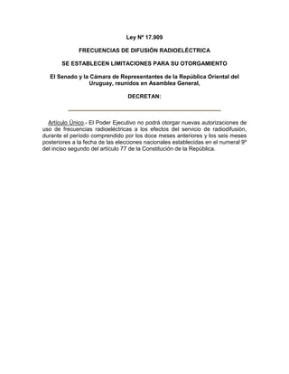 Ley Nº 17.909
FRECUENCIAS DE DIFUSIÓN RADIOELÉCTRICA
SE ESTABLECEN LIMITACIONES PARA SU OTORGAMIENTO
El Senado y la Cámara de Representantes de la República Oriental del
Uruguay, reunidos en Asamblea General,
DECRETAN:
Artículo Único.- El Poder Ejecutivo no podrá otorgar nuevas autorizaciones de
uso de frecuencias radioeléctricas a los efectos del servicio de radiodifusión,
durante el período comprendido por los doce meses anteriores y los seis meses
posteriores a la fecha de las elecciones nacionales establecidas en el numeral 9º
del inciso segundo del artículo 77 de la Constitución de la República.
 