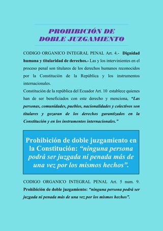 PROHIBICIÓN DE
DOBLE JUZGAMIENTO
CODIGO ORGANICO INTEGRAL PENAL Art. 4.- Dignidad
humana y titularidad de derechos.- Las y los intervinientes en el
proceso penal son titulares de los derechos humanos reconocidos
por la Constitución de la República y los instrumentos
internacionales.
Constitución de la república del Ecuador Art. 10 establece quienes
han de ser beneficiados con este derecho y menciona, “Las
personas, comunidades, pueblos, nacionalidades y colectivos son
titulares y gozaran de los derechos garantizados en la
Constitución y en los instrumentos internacionales.”
CODIGO ORGANICO INTEGRAL PENAL Art. 5 num. 9.
Prohibición de doble juzgamiento: “ninguna persona podrá ser
juzgada ni penada más de una vez por los mismos hechos”.
Prohibición de doble juzgamiento en
la Constitución: “ninguna persona
podrá ser juzgada ni penada más de
una vez por los mismos hechos”.
 