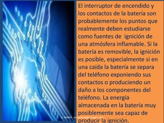 El interruptor de encendido y
             los contactos de la batería son
             probablemente los puntos que
             realmente deben estudiarse
             como fuentes de ignición de
             una atmósfera inflamable. Si la
             batería es removible, la ignición
             es posible, especialmente si en
             una caída la batería se separa
             del teléfono exponiendo sus
             contactos o produciendo un
             daño a los componentes del
             teléfono. La energía
             almacenada en la batería muy
             posiblemente sea capaz de
H. AMAYA tecnicohse@coinogas.com
             producir la ignición.
 