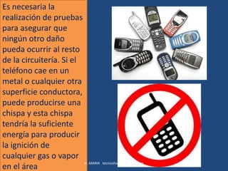 Es necesaria la
realización de pruebas
para asegurar que
ningún otro daño
pueda ocurrir al resto
de la circuitería. Si el
teléfono cae en un
metal o cualquier otra
superficie conductora,
puede producirse una
chispa y esta chispa
tendría la suficiente
energía para producir
la ignición de
cualquier gas o vapor
                         H. AMAYA tecnicohse@coinogas.com
en el área
 