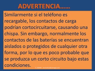 Similarmente si el teléfono es
recargable, los contactos de carga
podrían cortocircuitarse, causando una
chispa. Sin embargo, normalmente los
contactos de las baterías se encuentran
aislados o protegidos de cualquier otra
forma, por lo que es poco probable que
se produzca un corto circuito bajo estas
condiciones.  H. AMAYA tecnicohse@coinogas.com
 