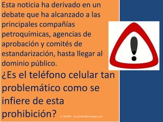 Esta noticia ha derivado en un
debate que ha alcanzado a las
principales compañías
petroquímicas, agencias de
aprobación y comités de
estandarización, hasta llegar al
dominio público.
¿Es el teléfono celular tan
problemático como se
infiere de esta
prohibición?      H. AMAYA tecnicohse@coinogas.com
 