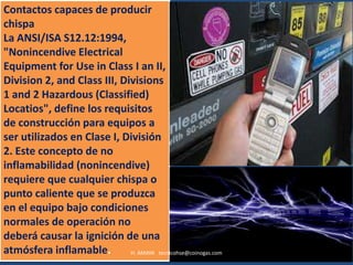Contactos capaces de producir
chispa
La ANSI/ISA S12.12:1994,
"Nonincendive Electrical
Equipment for Use in Class I an II,
Division 2, and Class III, Divisions
1 and 2 Hazardous (Classified)
Locatios", define los requisitos
de construcción para equipos a
ser utilizados en Clase I, División
2. Este concepto de no
inflamabilidad (nonincendive)
requiere que cualquier chispa o
punto caliente que se produzca
en el equipo bajo condiciones
normales de operación no
deberá causar la ignición de una
atmósfera inflamable.        H. AMAYA tecnicohse@coinogas.com
 