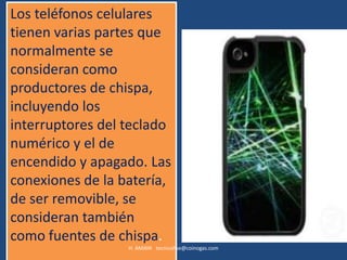 Los teléfonos celulares
tienen varias partes que
normalmente se
consideran como
productores de chispa,
incluyendo los
interruptores del teclado
numérico y el de
encendido y apagado. Las
conexiones de la batería,
de ser removible, se
consideran también
como fuentes de chispa.
                  H. AMAYA tecnicohse@coinogas.com
 