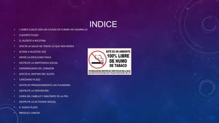 •

1:SABES CUALES SON LAS CAUSAS DE FUMAR UN CIGARRILLO

•

2:ACORTO PLAZO

•

EL ALIENTO A NICOTINA

•

AFECTA LA SALUD DE TODOS LO QUE NOS RODEA

•

ALTERA A NUESTRA VOZ

•

INPIDE LA DIFICULTAD FISICA

•

DESTRUYE LA IMPOTENCIA SEXUAL

•

ENFERMEDADES DEL CORAZON

•

AFECTA EL SENTIDO DEL GUSTO

•

3:MEDIANO PLAZO

•

DESTRUYE PROGESIVAMENTE LOS PULMONES

•

DESTRUYE LA DENTADURA

•

CAIDA DEL CABELLO Y MALTRATO DE LA PIEL

•

DESTRUYE LA ACTIVIDAD SEXUAL

•

4: ALRGO PLAZO

•

PRODUCE CANCER

INDICE

 