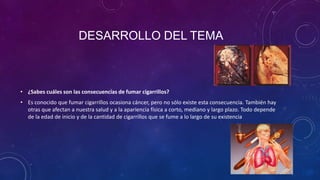 DESARROLLO DEL TEMA

• ¿Sabes cuáles son las consecuencias de fumar cigarrillos?
• Es conocido que fumar cigarrillos ocasiona cáncer, pero no sólo existe esta consecuencia. También hay
otras que afectan a nuestra salud y a la apariencia física a corto, mediano y largo plazo. Todo depende
de la edad de inicio y de la cantidad de cigarrillos que se fume a lo largo de su existencia

 