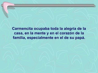 Carmencita ocupaba toda la alegría de la casa, en la mente y en el corazón de la familia, especialmente en el de su papá. 