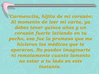 "Carmencita, hijita de mi corazón: Al momento de leer mi carta, ya debes tener quince años y un corazón fuerte latiendo en tu pecho, esa fue la promesa que me hicieron los médicos que te operaron.   No puedes imaginarte ni remotamente   cuanto lamento no estar a tu lado en este instante.   