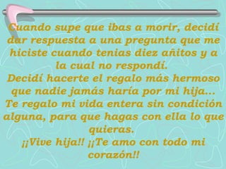 Cuando supe que ibas a morir, decidí dar respuesta a una pregunta que me hiciste cuando tenias diez añitos y a la cual no respondí.  Decidí hacerte el regalo más hermoso que nadie jamás haría por mi hija...   Te regalo mi vida entera sin condición alguna, para que hagas con ella lo que quieras.  ¡¡Vive hija!! ¡¡Te amo con todo mi corazón!! 
