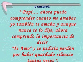 y susurró:   " Papi,... ahora puedo comprender cuanto me amabas yo también te amaba y aunque nunca te lo dije, ahora comprendo la importancia de decir  "Te Amo" y te pediría perdón por haber guardado silencio tantas veces ". 