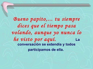Bueno papito,... tu siempre dices que el tiempo pasa volando, aunque yo nunca lo he visto por aquí.   La conversación se extendía y todos participamos de ella.   