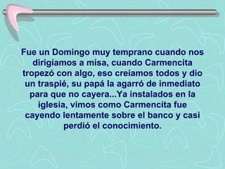 Fue un Domingo muy temprano cuando nos dirigíamos a misa, cuando Carmencita tropezó con algo, eso creíamos todos y dio un traspié, su papá la agarró de inmediato para que no cayera...Ya instalados en la iglesia, vimos como Carmencita fue cayendo lentamente sobre el banco y casi perdió el conocimiento. 