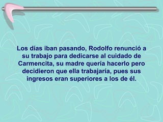 Los días iban pasando, Rodolfo renunció a su trabajo para dedicarse al cuidado de Carmencita, su madre quería hacerlo pero decidieron que ella trabajaría, pues sus ingresos eran superiores a los de él. 