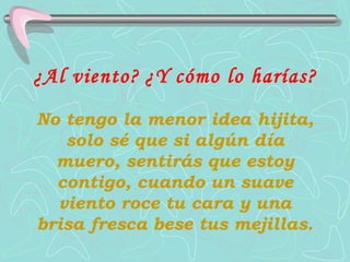 ¿Al viento?   ¿Y cómo lo harías?   No tengo la menor idea hijita, solo sé que si algún día muero, sentirás que estoy contigo, cuando un suave viento roce tu cara y una brisa fresca bese tus mejillas. 
