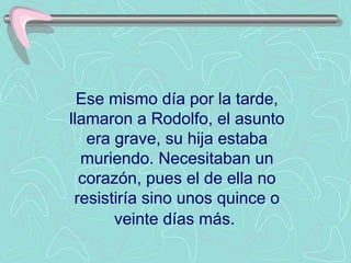 Ese mismo día por la tarde, llamaron a Rodolfo, el asunto era grave, su hija estaba muriendo. Necesitaban un corazón, pues el de ella no resistiría sino unos quince o veinte días más.   
