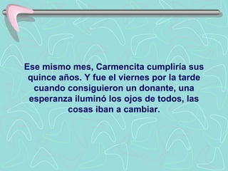 Ese mismo mes, Carmencita cumpliría sus quince años. Y fue el viernes por la tarde cuando consiguieron un donante, una esperanza iluminó los ojos de todos, las cosas iban a cambiar. 