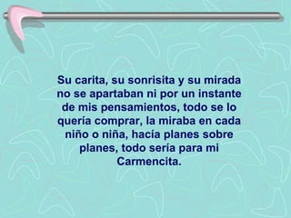 Su carita, su sonrisita y su mirada no se apartaban ni por un instante de mis pensamientos, todo se lo quería comprar, la miraba en cada niño o niña, hacía planes sobre planes, todo sería para mi Carmencita. 