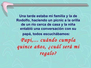 Una tarde estaba mi familia y la de Rodolfo, haciendo un picnic a la orilla de un río cerca de casa y la niña entabló una conversación con su papá, todos escuchábamos:   Papi,... cuándo cumpla quince años, ¿cuál será mi regalo? 