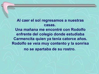 Al caer el sol regresamos a nuestras casas.  Una mañana me encontré con Rodolfo enfrente del colegio donde estudiaba Carmencita quien ya tenía catorce años.   Rodolfo se veía muy contento y la sonrisa no se apartaba de su rostro.   