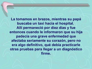 La tomamos en brazos, mientras su papá buscaba un taxi hacia el hospital.  Allí permaneció por diez días y fue entonces cuando le informaron que su hija padecía una grave enfermedad que afectaba seriamente su corazón, pero no era algo definitivo, qué debía practicarle otras pruebas para llegar a un diagnóstico firme. 
