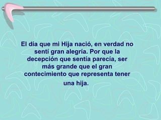 El día que mi Hija nació, en verdad no sentí gran alegría. Por que la decepción que sentía parecía, ser más grande que el gran contecimiento que representa tener una hija.   