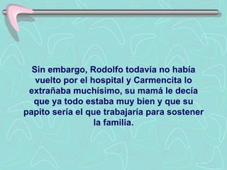 Sin embargo, Rodolfo todavía no había vuelto por el hospital y Carmencita lo extrañaba muchísimo, su mamá le decía que ya todo estaba muy bien y que su papito sería el que trabajaría para sostener la familia. 