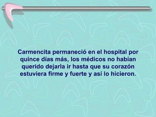 Carmencita permaneció en el hospital por quince días más, los médicos no habían querido dejarla ir hasta que su corazón estuviera firme y fuerte y así lo hicieron. 