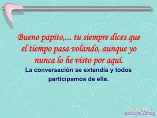 Bueno papito,... tu siempre dices que
 el tiempo pasa volando, aunque yo
      nunca lo he visto por aquí.
  La conversación se extendía y todos
         participamos de ella.
 