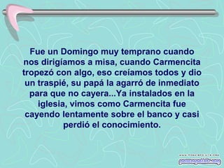Fue un Domingo muy temprano cuando
nos dirigíamos a misa, cuando Carmencita
tropezó con algo, eso creíamos todos y dio
 un traspié, su papá la agarró de inmediato
  para que no cayera...Ya instalados en la
    iglesia, vimos como Carmencita fue
 cayendo lentamente sobre el banco y casi
           perdió el conocimiento.
 