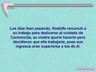 Los días iban pasando, Rodolfo renunció a
 su trabajo para dedicarse al cuidado de
Carmencita, su madre quería hacerlo pero
 decidieron que ella trabajaría, pues sus
   ingresos eran superiores a los de él.
 
