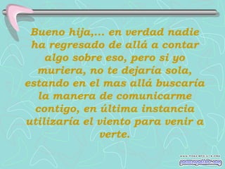 Bueno hija,... en verdad nadie
 ha regresado de allá a contar
    algo sobre eso, pero si yo
  muriera, no te dejaría sola,
estando en el mas allá buscaría
  la manera de comunicarme
  contigo, en última instancia
utilizaría el viento para venir a
              verte.
 