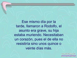 Ese mismo día por la
 tarde, llamaron a Rodolfo, el
   asunto era grave, su hija
estaba muriendo. Necesitaban
un corazón, pues el de ella no
 resistiría sino unos quince o
        veinte días más.
 