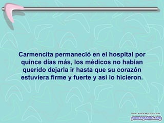 Carmencita permaneció en el hospital por
 quince días más, los médicos no habían
 querido dejarla ir hasta que su corazón
 estuviera firme y fuerte y así lo hicieron.
 