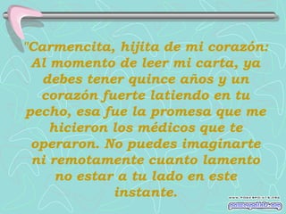 "Carmencita, hijita de mi corazón:
 Al momento de leer mi carta, ya
   debes tener quince años y un
  corazón fuerte latiendo en tu
pecho, esa fue la promesa que me
    hicieron los médicos que te
 operaron. No puedes imaginarte
 ni remotamente cuanto lamento
     no estar a tu lado en este
             instante.
 
