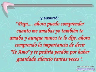 y susurró:
  " Papi,... ahora puedo comprender
   cuanto me amabas yo también te
amaba y aunque nunca te lo dije, ahora
  comprendo la importancia de decir
"Te Amo" y te pediría perdón por haber
   guardado silencio tantas veces ".
 