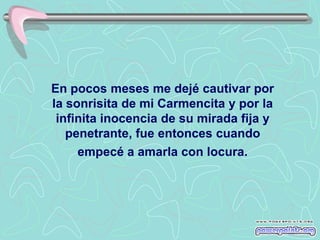 En pocos meses me dejé cautivar por
la sonrisita de mi Carmencita y por la
 infinita inocencia de su mirada fija y
   penetrante, fue entonces cuando
     empecé a amarla con locura.
 