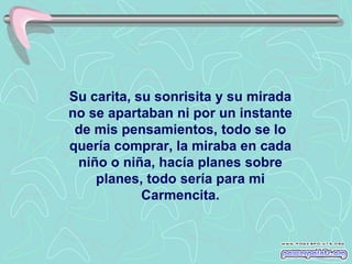 Su carita, su sonrisita y su mirada
no se apartaban ni por un instante
 de mis pensamientos, todo se lo
quería comprar, la miraba en cada
 niño o niña, hacía planes sobre
    planes, todo sería para mi
            Carmencita.
 