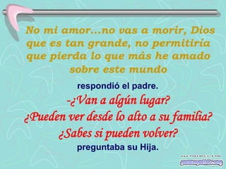 No mi amor...no vas a morir, Dios
que es tan grande, no permitiría
que pierda lo que más he amado
        sobre este mundo
           respondió el padre.
       -¿Van a algún lugar?
¿Pueden ver desde lo alto a su familia?
      ¿Sabes si pueden volver?
           preguntaba su Hija.
 