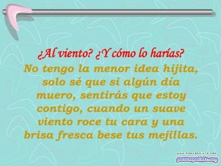 ¿Al viento? ¿Y cómo lo harías?
No tengo la menor idea hijita,
   solo sé que si algún día
  muero, sentirás que estoy
  contigo, cuando un suave
  viento roce tu cara y una
brisa fresca bese tus mejillas.
 