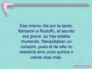 Ese mismo día por la tarde,
llamaron a Rodolfo, el asunto
   era grave, su hija estaba
  muriendo. Necesitaban un
  corazón, pues el de ella no
 resistiría sino unos quince o
        veinte días más.
 