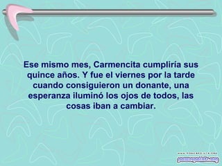 Ese mismo mes, Carmencita cumpliría sus
 quince años. Y fue el viernes por la tarde
  cuando consiguieron un donante, una
 esperanza iluminó los ojos de todos, las
          cosas iban a cambiar.
 
